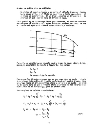 Aambas se aplica el mismo análisis:
Se ~ivide el canal en tramos y se aplica el cSlculo tramo por tramo,
hacia aguas arriba si el flujo es subcrfttco y hacia aguas abajo si
el flujo es supercritico. En un ~ramo, conocido un tirante (Ylt se
averigua en qué longitud (AX) el tirante es (Y2).
En el perfil M2 de la descarga·1 ibre que se muestra, el problema consi·ste
en averiguar la distancia (x), aguas arriba del extremo del canal, en que
el tirante del agua es el tirante normal o de fluj,o uniforme.
---- ---------Yn
4)(..
4)(
Para ello se consideran por ejemplo cuatro tramos (a mayor número de tra-
mos mayor precisión) de derecha a izquierda. Son datos:
Q, So' n
Yc' Yn
la geometrfa de la sección
Puesto gue los tirantes extremos yt;t Yn son conocidqs. se puede el~ir
tres valores intermedios del tirante conformAndo aSl cuatro tramos. pa,..
el primer tramo el tirante crítico viene a ser (Yl) y se puede calcular
la distancia (AX) en que el tirante tiene el primero de Tos valores asig-
nados; éste es el tirante (Y2) para el primer tramo,
Para un plano de referencia cualquiera:
V2
V2
zl + YI + al zt-hf = z2 + Y2 + a2 ~
V2
V2
(zl - z2) - hf = (Y2 + a2~) .. (YI + al 2~)
S AX .. ~f AX = E2 - ElO
AX =
E2 - El (4.9)
S - ~fO .
73
 