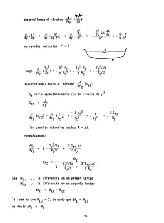 desarrollemos el término J-:::--(~.f;dy? 2g
en canales naturales T ~ P
"' T (
--C-~-:;;s-.--J----f
V2
2 P2 V2
2/2g
- - 9 A
2
~ - R
2
/2
d
desarrollemos ahora el término dy (Sf2)
2
Sf varía aproximadamente con la inversa de y3
(en canales naturales anchos R "" y).
reemplazando:
llY2 = Vl/2g
1 -- R /2 +
2
la diferencia eh un primer tanteo
.• ". 1a diferenci'a en un segundo tanteo
la idea es que HE2 =0, de modo qué AHE = HEl
es decir AHE = HE
78
p
 