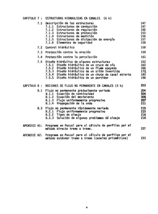 CAPITULO 7 : ESTRUCTURAS HIDRAULICAS EN CANALES (6 h)
7.1 Descripción de las estructuras 147
7.1.1 Estructuras de cenducciÓri 147
7.1.2 Estructuras de regulación 150
7.1.3 Estructuras de protección 153
7.1.4 Estructuras de medición 156
7.1.5 Estructuras de disipación de energía 157
7.1.6 Elementos de seguridad 158
7.2 Control hidráultco 158
7.3 Protección contra la erosión 159
7.4 Protecci6n contra la percolación 161
7.5 Diseño hidráulico de algunas estructuras 162
7.5.1 Diseno hidráultco de un cruce de Vla 162
7.5.2 Diseño hidráulico de un flume apoyado 166
7.5.3 Diseño hidráulico de un sifón invertido 172-
7.5.4 Diseño hidráulico de un chute de canal abierto 183
7.5.5 Diseño hidráultco de un parttdor 196
CAPITULO 8 : NOCIONES DE FLUJO NO PERMANENTE EN CANALES (5 h) 203
8.1 Flujo no permanente gradualmente variado 204
8.1.1 Ecuación de continuidad 204
8.1.2 Ecuación del movimiento lOS
8.1.3 Flujo uniformemente p'rogresivo 201
8.1.4 Propagación de la onda 211
8.2 Flujo no permanente rápidamente var~ado 215
8·.2.1 Fl ujo uniformemente progresivo 2is
8.2.2 Tipos de oleaje 216
8.2.3 Solución de algunos problemas de oleaje 218
APENDICE·A1: Programa en Pascal para el c4lculo de perfiles por el
método directo tramo a tramo. 227
APENDICE A2: Programa en Pascal para el cálculo de perfile9 por el
método estándar tramo a tramo (canales pr;sm'ticos) 231
v
 
