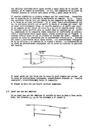 los cálculos continúan hacia aguas arriba ~ aguas abajo de la sección de
control. en el cambio de pendiente. En (c). una compuerta en un canal ha
rizonta1 provoca un control para aguas arriba yaguas abajo de ella.
El resalto hidráulico se produce siempre que las condiciones requeridas
por la ecuación de la cantidad de movimiento se cumplan. En la figura
una corriente líquida s.ale por debajo de una compuerta en r§gimen rapido
a 10 largo de un canal horizontal. Si el caha1 fuese suficientemente cor·
to, la corriente saldría con un perfil H3 hasta el extremo del canal. Con
un canal suficientemente largo, el resalto aparece y el perfil que resul-
ta se compone de dos trozos de curva H3 y H2 con el resalto entre ellas.
Al calcular estos perfiles para un caudal dado se comienza por el perfil
H3' comenzando en la compuerta (debe conocerse el coeficiente de contrac~
ción) y continuando hacia aguas abajo, siendo evidente que se llegara al
tirante crítico antes de que se alcance el extremo del canal. Después se
calcula la curva H2 comenzando por la profundtdad crftica en el extremo
del canal y continuando hacia aguas arriba. Las profundidades conjugadas
de H3 se calculan y se señalan en la figura a escala. La intersección de
la curva de profundidades conjugadas con la curva H2 localiza la posic1ón
del resalto.
Hs
conjugados
L de H,
--~~------______~H~2~.
, ~~
, .
--'- - -------------
El canal puede ser ·tan largo que la curva H2 esté siempre por encima de
la curva de profundidades conjugadas. produciéndose entonces un "resalto
sumergido", extendiéndos.H2 hasta la compuerta. .
El dibujo se hace con una escala vertical aumentada.
4.5 Canal que une dos embalses
En un canal que une dos embalses el estudio se hace en base a tres varia-
bles: los tirantes y¡, Y2 en los extremos y el caudal Q.
Yz
- ".0::
80
 