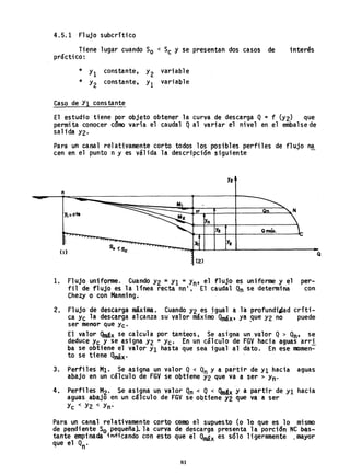 4.5.1 Flujo subcrítico
Tiene lugar cuando So < Sc y se presentan dos casos de
práctico:
interés
* Yl constante, Y2 variable
* Y2 constante, Yl variable
Caso de Yl constant~
El estudio tiene por objeto obtener la curva de descarga Q= f (Y2) que
permita conocer cómo varía el caudal Qal variar el nivel en el embalsede
salida Y2.
Para un canal relativamente corto todos los posibles perfiles de flujo na
cen en el punto n y es válida la descripci6n siguiente
Y2
n
y,:cte
n
Y2
Y2
(1) So <se
(2)
1. Fl ujo uniforme. Cuando Y2 =Yl = Yn- el flujo es uniforme y el per-
fil de flujo es la línea recta nn'. El caudal Qn se determina con
Chezy o con Manning.
2. Flujo de descarga máxima.. CuandoY2 es ~gual a la profundiIJad críti-
ca Yc la descarga alcanza.su valor máximo Qmáx,ya ~ue Y2 no puede
ser menor que Yc'
El valor Qmáx se calcula por tanteos. Se asigna un valor Q > Qn' se
deduce Yc y se asigna Y2 =Yc. En un cálculo de FGV hacia aguas arri
ba se obtiene el valor YI hasta que sea igual al dato. En esernomen-
to se tiene Qmáx. '
3. Perfiles MI. Se asigna un valor Q< Qn y a partir de YI hacia aguas
abajo en un cálculo de FGV se obtiene Y2 que va a ser> Yn-
4. Perfiles M2' Se aSigna un valor Qn <: Q< QmSx y a partir de Y1 hacia
aguas abajo en un c~lculo de FGV se Obtiene Y2 que va a ser
Yc < Y2 < Yn'
Para un canal relativamente corto como el supuesto (o 10 que es 10 mismo
de pendiente So pequeña).. la curva de descarga presenta la porcionNC !>as...
tante empinada innicando con esto que el ~x es solo ligeramente ~mayor
que el Qn0
81
Q
 
