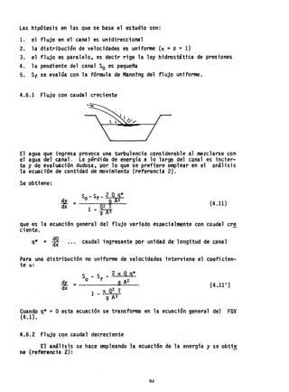 Las hipótesis en las que se basa el estudio son:
1. el fl ujo en el canales unidireccional
2. la distribución de velocidades es unifonne Ca = f3 = 1)
3. el flujo es paralelo, es decir rige la ley hidrostática de presiones
4. la pendiente del canal So es pequeña
5. Sf se evalúa con la fórmula de Manntng del flujo uniforme.
4.6.1 Flujo con caudal creciente
El agua que ingresa provoca una turbulencia consi.derable al mezclarse con
el agua, del canal. La pérdida de energía a 10 largo del canal es incier-
ta y de evaluación dudosa, por 10 que se preftere emplear en el análisis
la ecuación de cantidad de movimiento (referencia 2).
Se obtiene:
(4.11)
que es la ecuación general del flujo variado espacialmente con ciluda,l cre
ciente.
q* = ~ caudal ingresante por unidad de longitud de canal
Para, una distribución no uniforme de velocidades interviene el coeficien-
te a:
S _ S _ 2 aq q*
d O · f 9 A2
~ = --------~-
dx a Q2 T
1 - --:...-.,....:-
g A3
(4.11')
Cuando q* =o esta ecuación se transforma en la ecuación general del FGV
(4.1) •
4.6.2 Flujo con caudal decreciente
El análisis se hace empleando la ecuación de la energía y se obti~
ne (referencia 2):
84
 