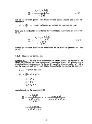 {4.12}
que es la ecuación general
creciente.
del flujo variado espacialmente con caudal de-
* - ~ d 1q - dx ••. cau a saliente por unidad de longitud de canal
Para un~ distribución no uniforme de velocidades interviene el coefiden'-
te a:
s - Sf - a 99*
O 9 A2
es Q2 T
1.. 9 A3
s!Y. =dx (4.12 1
)
Cuando q* ~ o esta ecuación se transforma en la ecuaci6n general del FGV
(4.1).
4.6f 3 Ejemplos de aplicación.
Ejem
r10 N2' 1,- Al pie de un aliviadero de canal lateral se encuentra u~
cana rectangular de fondo horizontal y de$carga libre. El afluente está
distribuido unifonnemente a 10 largo del canal y tiene un valor q*. Obte
ner la ecuación del perfil del f1 ujo despreciando la pérdida de energfa.-
L ••• longitud del canal
q* ~ ~'~ dQ =q* dx
Q ~ q* x
A' r= b y
So r= Sf =O
reemplazando en la ecuaci6n 4.11
,_2Q g*
t ~,' 9A2
9 A3 - Q2 b
9 A3
=__2 Q 9* by
9 b3 y3 _ Q2 b
= -
85
2 Q9* 9 A3
,
 