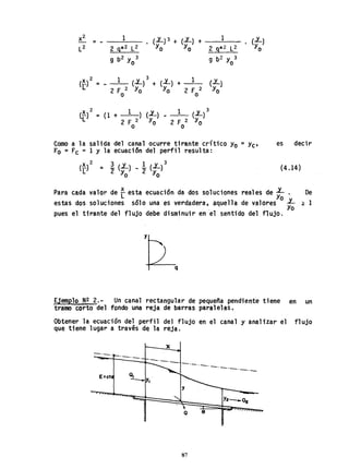 X2 1 (L)3 + (L) + 1 eL)- -
L
2 2 g*2 L2 Yo Yo 2 9*2 L2 Yo
g b2 Y 3
o g b2 Y 3
o
2 1 3 1 (..Y_)(~) - - (L) + (L) +
2 F 2 Yo Yo 2 F 2 Yo
o o
c[)2 = (1 + 1 ) (L) 1 3
(L)
2 F 2 Yo 2 F 2 Yo
o o
Como a la salida del canal ocurre tirante crítico Yo =yC'
FO = FC = 1 Y la ecuaci6n del perfil resulta:
X2 3 v 1 v 3(_) = _ (.aL) __ (.aL)
L 2 Yo 2 Yo
es decir
(4.14)
Para cada valor de ~ esta ecuación da dos soluciones reales de ~ . De
estas dos soluciones sólo una es verdadera, aquella de valores o L ~ 1
. Yo
pues el tirante del flujo debe disminuir en el sentido del flujo.
Ejemplo N~ 2.- Un canal rectangular de pequeña pendiente tiene en un
tramo corto del fondo una reja de barras paralelas.
Obtener la ecuación del perfil del flujo en el canal y analizar el flujo
que tiene lugar a través de la reja.
x
-.--. 0 _ _ - - .
E=ct
Q 9
87
-'----"----
 