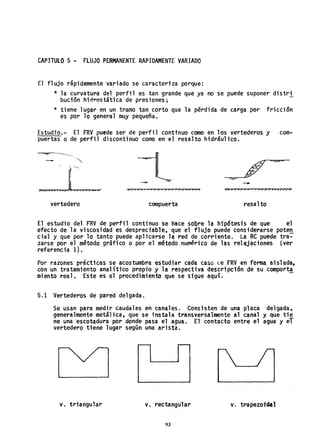 CAPITULO 5 - FLUJO PERMANENTE RAPIDAMENTE VARIADO
El flujo rápidamente variado se caracteriza porque:
* la curvatura del perfil es tan grande que ya no se puede suponer distri
bucían hidrostStica de presiones;
* tiene 1ugar en un tramo tan corto que la pérdida de carga por fricci 5n
es por lo general muy pequeña.
Estudio.- El FRV puede ser de perfil conttnuo como en los vertederos y com-
puertas o de perfil discontinuo como en el resalto hidráulico.
»"m,me,».... -
>; > > > > >, , > > > > > > > »> »> »»»,> > »»»»)?»
vertedero compuerta resal to
El estudio del FRV de perfil continuo se hace sobre la hip6tesis de que el
efecto de la viscosidad es despreciable, que el flujo puede considerarse poteR
cial y que por 10 tanto puede aplicarse la ~ed de corriente. La RC puede tra-
zarse por el método gráfico o por el método numérico de las relajaciones (ver
referencia 1).
Por razones prácticas se acostumbra estudiar cada caso ce FRV en fonna aisl ada,
con un tratamiento analítico propio y la respectiva descripción de su comport,!
miento real, Este es el procedimiento que se sigue aqul.
5.1 Vertederos de pared delgada.
Se usan para medir caudales en canales. Consisten de una placa delgada,
generalmente metálica, que se instala transversalmente al canal y que tie
ne una 'escotadura por donde pasa el agua. El contacto entre el agua y el
vertedero tiene lugar según una arista.
- -
v. triangular v. rectangular v. trapezoidal
93
 