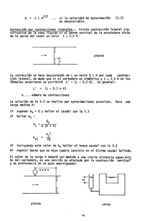 Q = C L H
3/ 2 si la velocidad de aproximación (5.3)
es despreciable.
Corrección por contracciones laterales.- Existe contracción lateral sig-
nificativa de la vena liquida si el borde vertical de la escotadura dista
de la pared del canal un valor t ~ 2.5 H
- planta
La corrección se hace descontando de L un valor 0.1 H por cada contrac-
ción lateral, de modo que si el vertedero es simétrico yt ~. 2.5 Hen las
fórmulas anteriores se escribirá L' = (L - 0.2 H). En general:
L' = (L - 0.1 n H)
n ... número de contracciones
La solución de la 5.2 se realiza por aproximaciones sucesivas. Para una
carga medida H:
12 suponer hv =OY hallar el caudal con la 5.3
22 hallar hv :
Ql
VI =b (p + H)
V 2
h - 1
v1 - 2g
32 incluyendo este valor de hv hallar el ,nuevo G8udal con la 5.2
42 repeti,r hasta que no haya cambio sensible en el último caudal hallado.
El valor de la carga Hdeberá ser medido a una cierta distancia aguas arri
ba del vertedero, en una sección no a-fectada por ·1 a contracción verti car
y de preferencia en un pozo amortiguedor.
-
planta corte
96
 