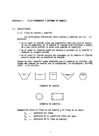 CAPITULO 1.- FLUJO PERMANENTE YUNIFORME EN CANALES
1.1 Generalidades
1.1.1 Flujo en canales y tuberías.
las princip~les diferenci~s entre canales y tuberías son las si ...
gutentes:
* en el canal el Hquido ttene una superftcte libre que está en contac-
to con la atmósfera; en la tuberfa el líquido está confinado y someti
do a una cierta prestón (a veces esta prestan es negaUva).
* en el canal el conducto puede ser abierto o cerrado; en la tuberfa el
conducto es siempre cerrado.
*" en el canal el líquido escurre PQrgraved~d; en la tubería el lfquido
escurre porque hay un gradtente de energfa.
Cuando s'e dice i'tuberfal1 queda entendido que el conducto es circular. Las
fOnDaS más comunes de can~les son h tr~pezo1d~1. 1~ rectangular, la tria!!
gular y la circular.
Ejemplos de canales
o
Ejemplos de tuberías
Com~raci6n entre el flUjo en una tubería y el flujo en un canal:
So pendiente del fondo
Sw ••• pendiente de la superfic~e libre del agua.
Sf pendiente de la 1fnet de energía~
1
 