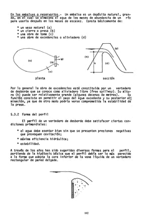 En los embalses o reservorioS.-Un embalse es un depósito natural, gran-
de, en el cuaJ se almacena el agua de los meses de abundancia de un río
para usarla después en los meses de escasez. Consta básicamente de:
* un vaso natural (a)
* un cierre o presa (b)
* una obra de toma (c)
* una obra de excedencias o aliviadero (d)
(o)
planta sección
Por lo general la obra de excedencias está constituida por un vertedero
de desborde que se conoce como aliviadero libre (free spillway). Su altu-
ra (h) puede ser relativamente grande {algunas decenas de metros}. Su
funci6n consiste en permitir el paso del agua excedente y su posterior eH
minación, ya que de otro modo podría verse comprometida la estabilidad de-
la presa.
5.3.2 Foma del perfil
El perfil de un vertedero de desborde debe satisfacer ciertas con-
diciones ·primordiales:
* el agua debe asentar, bien sin que se presenten presiones negativas
. que provoquen cavi tac;ón ;
* máxima eficiencia hidráulica;
* estabil idad.
A trav~s de los años han sido sugeridas diversas formas para el perfil,
partiendo de la hipóteSis básica que el perfil debía ser 10 más parecido
a· la forma que adopta la cara inferior de la vena líquida de un vertedero
rectangul~r de pared delgada.
., .
9 ., •
102
 