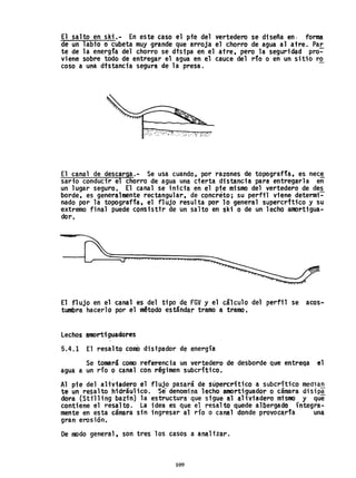 El salto en ski.- En este caso el pie del vertedero se diseña en- forma
.de un 1abi·o o cubeta muy grande que arroja el chorro de agua al aire. Par
te de la energfa del chorro se disipa en el atre, pero la seguridad pro=-
vi~ne sobre todo de entregar el agua en el cauce del do o en un sitio ro
coso a una dfstancia segura de la presa. -
El canal de descarga.- Se usa cuando, por razones de topografía, es nec~
sario conducir el chorro de agua una cierta distancia para- entregarla en
un lugar seguro. El canal se inicia en el pie mismo del vertedero de des
borde, es generalmente rectangular, de concreto; su perfil viene determi=-
nado por la topograffa, el flUjo resulta por 10 genera1 supercrftico y su
-extremo final puede consisttr de un salto en ski o de un lecho al1l)rtigua-
doro
El flujo en el canal es del tipo de fGV y el cálculo del perfil se acos...
tumbra hacerlo por elm~todo estándar tramo· a tramo.
Lechos amortiguadores
5.4.1 El resalto comO disipador de energía
Se tomará como referencia un vertedero de desborde que entrega el
agua a un río o canal con-régimensubcrítico.
Al pie del aHviadero el flujo pasará de süpercrítico a subcrítico median
te un resalto hidráulico.Se~ denomina lecho amortiguador o cámara disipa
dora (Sttll ing ba~in) la estructura que sigue al aliviadero mismo y que
contiene el resalto. La idea es que el resalto quede a15ergado íntegra-
mente en esta támaras;n ingresar al río o canal donde provocarla· una
gran erosión.
De modo general, son tres los casos a anaBzar.
109
 