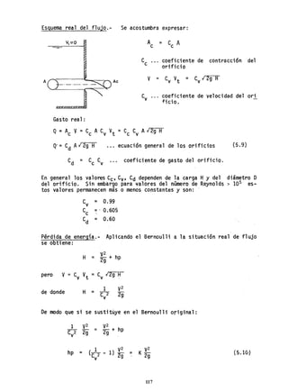 Esguema real del f1ujo.- Se acostumbra expresar:
AU·_·_· __...".---....t"'" Ac
mm"",] """
Gas'to rea1:
A = C A
c c
coeficiente de contracción del
orificio
C
v ... coeficiente de velocidad del ori
-ficio.
... ecuación general de los orificios (5.9)
coeficiente de gasto del orificio.
En general los valores Ce, C
v' Cd dependen de la carga Hy del diámetro D
del orificio. Sin embargo para valores del número de Reynolds > 105 es-
tos valores permanecen más o menos constantes y son: -
C
v = 0.99
Cc =I 0.605

C
d = 0.60
P~rdida de energia.- Aplicando el Bernoulli a la situación real d~ flujo
se obtiene:
H = V2 + hp
2g
pero V = C
v
V
t = C
v 12g H
de donde
1 V2
H ="f2 2g
v
De modo que si se sustituye en el Bernoulli original:
hp =
V2
- + hp
2g
1 V2
(n - 1) 2g
v
117
(5.10)
 