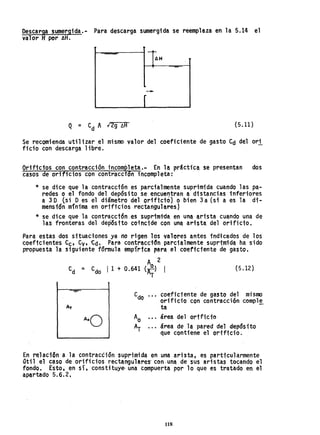 Descarga sumergida.- Para descarga sumergida se reemplaza en la 5.14 el
valor Hpor AH.
t-=........;;¡¡¡¡;p------t -...,.
AH
-
r
Q = C
d A 12g ~A (5.11)
Se r.ecomienda utilizar el mismo valor de.l coeficiente de gasto Cd del ori
ficio con descarga lib~e.
Orificios con contracción incompleta.- En la práctica se presentan dos
casos de orificios con contraccfan incompleta:
* se dice que la contracción es parcialmente suprimida cuando las pa-
redes o el fondo del depósito se encuel)tran a distancias inferiores
a 3 D (si Des el diámetro del -or1f1ciol o bien 3 a (si a es la di-
mensión mínima en orificios rectanguhresl
* se dice que la contracci6n.es suprimi-da en una arista cuando una de
las fronteras del depósito coincide con una arista. del orificio.
Para estas dos situaciones ya no rigen los va'lores antes indtcados de los
coeftcientes C
c, Cv, 'Cd. Para contracd"n parcialmente suprimida ha sido
propuest~ la siguiente fórmula empi'rtca para el coeftctente de gasto.
A 2
Cd = Cdo 11 + 0.641 (i;) (5.12)
T
coeficiente de gasto del mislOO
orificio con contracci6n comple
ta -
área del ortficio
área de la pared del depÓSito
que contiene el ortficio~
En rel ación a la contracéión suprimi da en una ari.sta, es parttcuhrmente
útil el caso de orificios rectangulares· con ·una. de sus aristas tocando el
fondo. Esto, en sí, constituye- una compuerta por lo que es tratado en el
apartado 5.6.2,
118
 