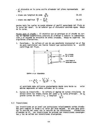 - el disturbio en la curva oscila alrededor del plano representado por
bb1
;
R tiene una longitud de onda t~be (6.12)
t.h V
2 b
- tiene una amplitud :r = 2gr
e
(6.13)
pautas bajo las cuales se puede obtener el perfil aproximado del flujo en
la curva del canal. Es de señalar que el disturbio continQa aguas abajo
de la curva.
Pautas para el disef'io.- El objetivo que se persigue en el diseño de cur-
vas en régimen supercrítico consiste en eliminar o reducir la sobreeleva-
ción y el esquema de disturbio de ondas cruzadas. Knapp ha sugerido las
siguientes alternativas.

1. Peraltado.- Se refiere al uso de una pendiente transversal en el fon
do para suministrar una fuerza lateral quecontrarrestre la accióñ
centrífuga del flujo.
t re
...
- ----- S.L.ollnicio
l~hUv-,,---rl'"---'<- de lo curvo
'J
nivel fondo 01.
Ho
.+--:::::::::=--'-+-~ Inicio de la curva
CURVA A LA IZQUIERDA
el peraltado debe apl icarse gradualmente desde cero hasta su
máximo empezando en ambos extremos de la curva.
valor
2. Curvas de transición.- Se refiere al empleo de curvas circulares de
enlace entre los tramos rectos del canal y la Curva prinCipal. Se S!!
gieren curvas de radio 2 rc y longitud ___
b_
tg a
6.3 Transiciones
Las transiciones en un canal son estructuras relativamente cortas diseña-
das para cambtar la forma o el valor del área mojada. Se usan para en1a...
zar la sección del canal con la sección de las estructuras hidráulicas
al ineadas en él. Las transiciones de entrada son transtciones convergen-
tes y las de salida son transiciones divergentes.
133
 