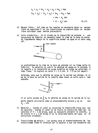 Zl + Y1 +hV1 = z2 + Y2 + hV2 + hps
(z2 + Y2) - (zl + Y1) ~ hV1 - hV2 ~ hps
~ llhv - Ks llhv
:: (1 - K ) llhv
s
(6.17)
d) Margen libre.- Así como en los canales es necesario dejar un margen
libre de seguridad f, en las transiciones se sugiere dejar un margen
libre adicional como medida precautoria.
e) Sello hidráulico.- En el diseño de la transici6n de entrada a una
estructura' de tuberfa, es deseabl e tener la cima de la boca de entra-
da ligeramente debajo de la superficie normal de, agua en el muro cabe
zal.
muro cabezal
s
-
La profundidad de 1a cima de 1a boca de entrada (s) se 11ama sello hi
dráulico. Su objetivo es cubrir la pérdida de carga en la entrada a
la tubería y la conversión'de carga estática en carga de velocidad a
tUDa lleno. Se sugiere un valor s =1.5 llhv Ó 7.5 cm (el n~yor).
Asimismo, para que la pérdida de carga en la salida sea mfnima, la cl
ma de la boca de salida de la tubería debe tener un sello nulo o muy
pequeño.
s
Si el sello excede dei Dv la pérdida de carga en la salida de la tu-
bería deberá calcularse como un ensanchamiento brusco y ya no con
~ • llhv
f) Material.- CUé'ndo el canal es revestido la transición tiene que ser
de cQncreto. Cuando el canal es de tierra la transición debe ser de
concreto si V> 1.05 m/seg, pues es necesario prevenir la erosión, y
de tierra si Vs 1,05 m/seg (Ves la velocidad media del agua en la
estructura alineada).
g) Transiciones de enlace,- Las pautas para el dimensionamiento de las
transiciones (item h) conducen por lo general a que sea necesariouti
137
 