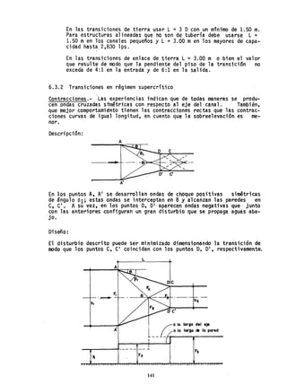 En las transiciones de tierra usar L = 3 O con un m1n1mo de 1.50 m.
Para estructuras alineadas que no son de tubería debe usarse L =
1.50 men los canales pequeños y L =3.00 men los mayores de capa-
cidad hasta 2,830 1ps.
En las transiciones de enlace de tierra L = 3.00 m o bien el valor
que resulte de modo que la pendiente del piso de la transición no
exceda de 4:1 en la entrada y de 6:1 en la salida.
6.3.2 Transiciones en régimen supercrítico
eontracciones.- Las experiencias indican que de todas maneras se produ-
cen ondas cruzadas stmétricas con respecto al eje del canal. También,
que mejor comportamiento tienen las contracciones rectas que las contrac-
ciones curvas de igual longitud, en cuanto que la sobreelevación es me-
nor,
Descripción;
En ~os puntos A, Al se desarrollan ondas de choque positivas simétricas
de ángulo 81; estas ondas se interceptan en B y alcanzan las paredes en
e, el', A su vez, en los puntos O, O' aparecen ondas negativas que junto
con las anteriores configuran un gran disturbio que se propaga aguas aba-
jo.
Diseño:
El disturbio descrito puede se'r minimizado dimensionando la transición de
modo que los puntos e, el coincidan con los puntos O, DI, respectivamente.
L
oc
/ Q lo largo del eje
( / a lo largo da la pared
I
--r-----f--- -- -- ....L
Y¡
141
 