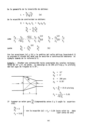 De la geometr1a de la transición'de obtiene:
b1 - b3
L = 2 tg e (a)
De la ecuación de continuidad se obttene:
Q = b1 YI VI = b3 Y3 V
3
bI Y3 V3
=
E3 YI VI
F3 V
3 19i1 V
3 Y1
1
/
2
como =-
y/12
Fl 19Y3 VI VI
b1 (Y3)
3/2
F3
queda =
b3 Yl Fl
(b)
Con las ecuaciones (a) y (b) y la gráfica del salto oblicuo (apartado 6.1)
se procede al diseño del modo que se describe a continuación mediante un
ejemplo tomado de la referencia 2.
Ejemplo.- Diseñar una contracción recta conectando dos canales rectangu-
lares. de 12' y 6' de ancho. La descarga es de 200 p;e3/seg y la profundi
dad del agua de llegada es 0.70'.
b1 = 12'
b
2
= 61
Q = 200 pcs
Yl = 0.70'
-,-- b, b~._
= JL:::
VI 23.8 pie/seg
Al
L VI
Fl = = 5.01
19Y1
I~ 1 Y3 ( . 2"
Suponer un va or para --y comprendldo entre y 3 segun la experien-
cia). 1
Y3
-= 2
YI '
FI = 5.01
con la ecuación (b) + F3 = 3.54 (este valor no debe
caer cerca de uno)
142
 