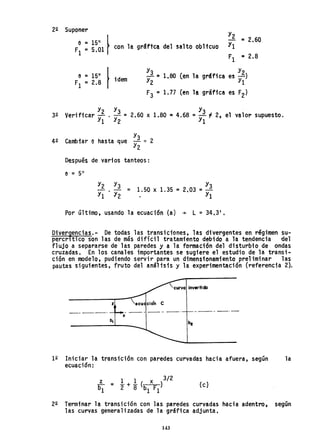 22 Suponer
e = 15° ~
F =5.01 con la gr8ftc~ del salto obltcuo
1
Y2
= 2.60
Y1
F1 111 2.8
e = 15° f
F1 =2.8 idem ~~ =1.80 (en la gráfica es ~)
F3 =1.77 (en la grafica es F2)
32 Verificar Y2 . Y3 = 2.60 x 1.80 111 4.68 =Y3 ~. 2, el valor supuesto.
Y1 Y2 Y1
Y3
42 Cambiar e hasta que -- ~ 2
Y2
Después de varios tanteos:
Y3
1.50 x 1.35 =2 03 =--
. Y1
Por último, usando la ecuación (a) ~ L =34a 31
•
Diversencias.- De todas las transiciones, las divergentes en régimen su-
percrltico son las de más difícil tratamtento debido a la tendencia del
fl ujo a separarse de 1as paredes y a la formación del di sturbio de ondas
c,"uzadas. En los canales importantes se sugiere el estudio de la transi-
ción en modelo, pudiendo servir para un dimensionamiento preliminar las
pautas siguientes, fruto del analtsis y la experimen~ción (referencia 2).
curVQ invertida
z
be
12 Iniciar la transición con paredes curvadas hacia afuera, según la
ecuación:
z 1 1 x 3/2
b
1
= "2 + "8 (b F) (c)
1 1
22 Terminar la transición con las paredes curvadas hacia adentro, según
las curvas generalizadas de la gráfica adjunta.
143
 