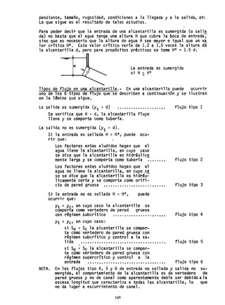 pendiente, tamaño, rugosidad, condiciones a la llegada y a la salida, etc.
Lo que sigue es el resultado de tales estudios.
Para poder decir que la entrada de una alcantarilla es sumergida (o sell~
da) no basta que el agua tenga una altura Hque cubra la boca de entrada,
sino que es necesario que la altura de agua H sea mayor o igual que un v~
lar crítico H:k. Este valor critico varía de 1.2 a 1.5 veces la altura de
la alcantarilla d, pero para propósttos prácticos se toma H* = 1.5 d.
H
La entrada es sumergida
si H > H*
Tipos de flujo en una alcantarilla.- En una alcantarilla puede ocurrir
uno de los 6 tipos de flujo que se describen a continuación Y' se ilustran
en la 1Bmina que sigue.
La salida es sumergi da (yt > d) .................... .
Se verifica que H> d, la alcantarilla fluye
llena y se comporta como tubería.
La sal ida no es sumergida (Yt < d).
Si la entrada es sellada H ~ H*, puede ocu-
rir que:
Los factores antes aludidos hagan que el
agua llene la alcantarilla, en cuyo caso
se dice que la alcantarilla es hidráulica
mente larga Y' se comporta como tubería ~••.••••
Los factores antes aludidos hagan que el
agua no llene la alcantarilla, en cuyo ca
so se dice que la alcantarilla es hidráu~
licamente corta y se comporta como orifi-
cio de pared gruesa .•.•••.•.••.•••••....•••••.
Si la entrada no es sellada H< H*,
ocurrir que:
puede
Yt > Y'c' en cuyo caso la alcantarilla· se
comporta como vertedero de pared gruesa
con r~gimen subcrítico ..•..•.•••••..•..•..•••
Yt <Yc' en cuyo caso:
si So < Sc la alcantarilla se compor...
ta como vertedero de pared gruesa con
régimen subcritico y control a la sa...
1ida t • • • • • ~•• " • • • • t • • • • • • • , • • • • • • • • • • • • • • ,
.
si So > Sc la alcantarilla se compor..
ta como vertedero de pared gruesa con
régimen supercrítico y control a la
entr~da .•..• , •• , ..• , ••.••.•••.•.•.••.•.. ,.
flujo tipo 1
fl ujo tipo 2
fl ujo tipo 3
flujo tipo 4
fl ujo tipo 5
flujo tipo 6
NOTA. En los flujos tipo 4, 5 Y 6 de entrada no sellada y salida no su-
mergida, el comportamiento de la alcantarilla es de vertedero de
pared gruesa y no de canal como aparentemente debía ser debido a la
escasa longitud que caracteriza a todas las alcantarilla, 10 que
no da lugar a escurrimiento de canal.
145
 
