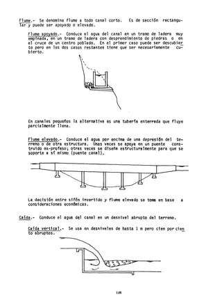 F1ume.- Se denomina f1ume a todo canal corto. Es de sección rectangu-
lar y puede ser apoyado o elevado.
Flume apoyado.- Conduce el agua del canal en un tramo de ladera muy
empinada, en un tramo de ladera con desprendimiento de piedras o en
el cruce de un centro poblado. En el primer caso puede ser descubie~
to pero en los dos casos restantes tiene que ser necesariamente cu-
bierto.
"
En canales pequeños la alternativa es un~ tubería enterrada que fluye
parcialmente llena.
Flume elevado.- Conduce el agua por encima de una depresidn del te~
rreno o de otra estructura. Unas veces se apoya en un puente. cons-
truido ex-profeso; otras veces se diseña estructuralmente para que se
soporte a sí mismo (puente canal),
La decisi6n entre sifón invertido y flume elevado se toma en base a
consideraciones económicas.
Caída.- Conduce el agua del canal en un desnivel abrupto del terreno.
Caída vertical,- Se usa en desniveles de hasta 1 mpero cien por cie.!!.
to abruptos.
148
 