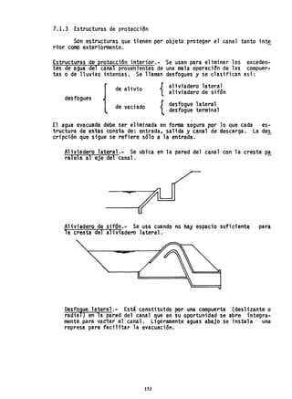 7.1.3 Estructuras de proteccidn
Son estructuras que tienen por objeto proteger el canal tanto inte
rtor como exteriormente.
Estructuras de protección interior.- Se usan para eliminar los exceden-
tes de agua del canal provenrentes de una mala operacidn de las compuer-
tas o de lluvias intensas. Se llaman desfogues y se clasifican así:
{
de alivio { alivradero lateral
aliviadero de sifón
desfogues
{
de vaciado desfogue lateral
desfogue terminal
,
El agua evacuada debe ser eliminada en forma segura por lo que cada es-
tructura de estas consta de: entrada, salida y canal de descarga. La des
cripción que sigue se refiere sólo a la entrada.
Aliviadero lateral.- Se ubica en la pared del canal con la cresta P-ª.
ralela al eje del canal.
Al;vi'adero de sifÓn.- Se usa cuando no hay espacio suficiente para.
la cresta del al iviadero lateral.
~
"
'-----oy(
DeSfórue lateral.- Está constitu1do por una compuerta (desliza.nte o
radia ) en la pared del canal que en su oportunidad se abre íntegra-
mente para vaciar el canal. Ligeramente aguas "abajo se instala una
represa para faci 1i tar 1a evacuación.
153
 