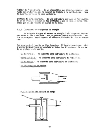 Medidor de flujo abierto.- Es un dispositivo que tiene básicamente una
rueda calibrada y que por 10 general se instala a la salida..de una toma
de tubería, en vez de la caja vertedora.
Orificio de carga constante.- Es una estructura que basa su funcionamien
to en el principio general de los orificios y que se instala en una toma,
antes que el agua ingrese al cuerpo de la toma,
7.1,5 Estructuras de disipación de energfa
Se usan para disipar el exceso de energía cinéti'ca que en OCilsio-
nes posee el agua circulante. Por 10 general forman parte de otras es-
tructuras mayores. constituyendo el elemento disipador de tales estructu-
ras.
Estructuras de disipación de tipo impacto.- Dirigen el agua a una obs-
trucción de donde luego es desviad~ en todas las direcciones. De ese mo-
do se produce la disipación.
Caída vertica1.- Ya descrita como estructura de conducción.
Represa y cafda.- Ya descrita como estructura de regulación.
Caída dentada.- Ya descrita como estructura de conducción,
Salida con placa de choque
-
Pozo disipador con válvula de manga
157
 