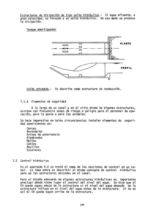 Estructuras de disipación de tipo salto h1dráulico.- El agua afluente, a
gran velocidad, es forzada a un salto hidráulico. De ese modo se produce
la disipación.
Tanque amortiguador
;'1.-:.r.
..,
L....I lo,', PLANTA
CJ ~:
----¡F"7'7Je==-_-- - ' - ' _ . - ' - ~.-
~ :.
,..., ':.
=======~=======:1!~:~..
~Z"" ...
PERFI L
Caída entubada.- Ya descrita como estructura de conducción.
7.1.6 Elementos de seguridad
A 10 largo de un canal y en el sitio mismo de algunas estructuras,
existen con frecuencia zonas de riesgo o peligro para el personal de ope-
ración, para la gente o para los animales.
Se hace imperativo en tales circunstancias instalar elementos de seguri-
dad consistentes en:
Cercas
Barandales
Avisos de advertencia
Alambradas
Mallas
Cabl es
Reji llas
Escaleras
7.2 Control hidriullCO
En el apartado 4.4 se trató el tema de las secciones de control en un ca-
nal. La idea ahora es describir el mismo concepto de control hidráulico
pero en las estructuras ubicadas en el canal.
Para el diseño adecuado de algunas estructuras hidráulicas es importante
precisar dónde tiene lugar el control del nivel del agua. Se dice que el
eH queda aguas abajo de la estructura s.; el nivel del agua después de la
estructura influye en el nivel. del agua antes de la estructura. Si no es
así el CH queda aguas arriba de la estructura.
158
 
