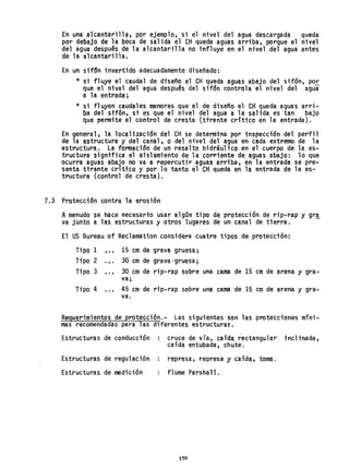 En una alcantari1l" por ejemplo, si el nivel del agua descargada queda
por debajo de la boca de salida el eH queda aguas arriba, porque el nivel
del agua después de la alcantarilla no i'nf1uye en el nivel del agua antes
de la alcantarilla.
En un sifc5n invertido adecuadamente diseñado:
* si fluye el caudal de dtseño el eH queda aguas abajo del sifon, po.!:..
que el nivel del agua despuªs del sifdn controla el nivel del agua
a 1a entrada;
* si fluyen caudales menores que el de diseño el eH queda aguas arri-
ba del sifón, si es que el nivel del agua a la salida es tan bajo
que permite el control de cresta (ttrante cdttco en la entrada).
En general, la localizac;ón del eH se determina por inspecct6n del perfi1
de la estructura y del canal. o del ni'vel del agua en cada extreme de la
estructura. La formación de un resalto hidráuHco en el cuerpo de la es-
tructura signtfica el aislamiento de la corriente de aguas abajo: 10 que
ocurra aguas abajo no va a repercutir aguas arriba, en la entrada se pre-
senta tirante crítico y por 10 tanto el eH queda en la entrada de la es-
tructura (control de cresta).
7,3 Protección contra la erosión
Amenudo se hace necesario usar algan tipo de protección de rip-rap y gr,!
va junto a las estructuras y otros lugares de un Canal de tierra.
El US Bureau of Reclamation considera cuatro tipos de protección:
Tipo 1 , , , 15 cm de grava gruesa;
Tipo 2 ., . 30 cm de grava·gruesa;
Tipo 3 , ., 30 cm de rip-rap sobre una cama de 15 cm de arena y gra-
va;
Tipo 4 ... 45 cm de rip-rap sobre una cama de 15 cm de arena y gra-
va.
Requerimientos de protecci6n.- Las siguientes son las protecciones míni-
mas recomendadas para las diferentes estructuras.
Estructuras de conducción
Estructuras de regulación
Estructuras de medición
cruce de vía, caída rectangular incli'nada,
caída entubada. chute.
represa, represa y cafda, toma.
flume Parshal1.
159
 