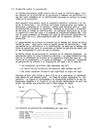 7.4 Protección contra la percolaci6n
En ciertas estructuras puede ocurrir que el agua se infiltre aguas arri-
ba, peY'cole en la direcctón de la estructura y remueva las partículas fi-
nas del suelo (fendmeno de la tubtftcact~n] poniendo en peligro la estabi
lidad de la estructura.
Para prevenir esto muchas veces es necesario construir collares a lo lar-
go de la estructura. Los collares son aletas transversales que rodean la
estructura y penetran en el terreno. ActQan como barreras para el agua
de percolaci6n alargando su recorrtdo, frenando su velocidad y minimizan-
do con ello el riesgo de tubif1caci6n. En cualquier estructura en la que
la superficie libre del agua a la entrada es significativamente mSs alta
que un punto potencial de desfogue del agua de percolac;ón (gradiente ma-
yor o igual que 5:1), debe examinarse para ver si necesita collares de
protecci6n.
El requerimiento de collares se estudia con el método del factor de perc2.
lación de Lane, Cada suelo tiene su propio factor de percolación, como
una medida de su resistencia a la tubificactón, de modo que el método con
siste en garantizar para la estructura un factor de percolaci6n menor que
el que corresponde al suelo en que se asrenta.
Se define factor de percolaci6n al coctente de la longitud ponderada de
percolación entre la carga hidráulica efectiva. La carga hidráulica efec
tiva es la diferencia de niveles de la superficie libre del agua en el
inicio de la trayectoria y el punto de desfogue. La longitud ponderada
de percolaci6n se refi~re a la trayectoria del agua y es la suma de:
* las distancias verticales (más empinadas que 45e
}
* un tercio de las distanci'as horizontales (más echadas que 45°)
* dos veces cualquier distancia que signifique un atajo del agua.
Conviene aclarar esto último y para ello se va a considerar el tablaesta-
cado debajo de una pequeña presa. La línea de puntos representa la tra-
yectoria. La figura a) corresponde a la disposición ordinaria de dos ta-
blaestacas normales y la figura b) al uso de dos tablaestacas de gran 10n
gitud, las mismas que propician que el agua busque el atajo.
fig. al
,- -- - - - -----------, I
I h I I
Vi :v VI :v
: I I I
I
I
I
I
I
VI
I
fig. b)
I
I
I
I
IV
...... '...,! atajo ,
... ------ - - --_..."'
Los factores de percolac;ón recomendados por Lane son:
arena muy fi na ..•........ t • • • • • • • • • • • • • • • • • •
arena fina ".......... t , • • • • , • • t •• , • • • • • • • • • •
arena media , ..... , ..... t ••••• , •• t •••••••••••
arena gruesa • • • • • • • • • • • • • • • • • • • • • • • • • ti • • • • •
161
8.5
7.0
6.0
5.0
 