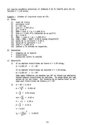 así resulta económico determinar el diámetro O de la tubería para una ve-
locidad V= 1.50 m/seg.
Ejemplo.- Diseñar el siguiente cruce de vía.
a) Datos
1) canal de tierra
2) carretera rural
3} Q= 425 lps
4) cota A = 1.647.83 m
5) dI: 0.48 m
6} SNAA = cota A+ dI s 1,648.31 m
7} Cota O = 1,647.74 m (obtenida de un perfil)
8} d2 =0.48 m
9) SNAD = cota O+ d2 = 1,648.22 m
10) óSNA =SNAA - SNAD =0.09 m (carga disponible)
11) ancho de la carretera =5.50 m
12) talud de la carretera =1.5
13) cota F = 1,649.19 m
14) control a la entrada no requerido.
b) Determinar
*
*
*
diámetro de 1a tubería
transiciones
protección contra la erosión
e) Desarrollo
1) Si se emplean transiciones de tierra V = 1.05 m/seg,
A= 0.405 m
2 -+ O'" 30"
Si se emplean transiciones de concreto V= 1.50 m/seg,
A= 0.283 m
2 -+ O '" 24"
Como ambos diámetros son menores que 3611
no tienen que emplearse
necesariamente transiciones de concreto. Se puede optar por cual
quiera de los dos tipos. Por tratarse de un camino rural se es-
coge aquf transiciones de tierra y O = 3011
2) O=30" =0.76 m
TI 02
A =-4- = 0.456 m
2
V= ~ = 0.93 m/seg
A
hvt = E = 0.05 m
2g
P = TI O = 2•39 m
~R =~ = O.19 m
n = 0.013
Vn 2
Sf = (2/3) = 0.00133
R
164
 