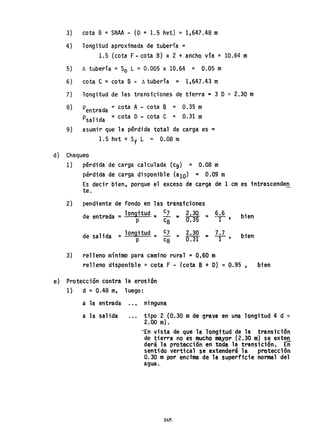 3) cota B =SNAA ~ (D + 1.5 hvt) =1,647.48 m
4) longitud aproximada de tubería =
1.5 (cota F - cota B) x 2 + ancho vía = 10.64 m
5) ~ tubería =So L = 0.005 x 10.64 = 0.05 m
6) cota ,C = cota B - ~ tubería = 1,647.43 m
7) longitud de las transiciones de tterra ~ 3 O ~ 2.30 m
8) Pentrada =cota A - cota B = 0.35 m
PSalida =cota O - cota C = 0.31 m
9) asumir que la pérdida total de carga es =
1.5 hvt + Sf L = 0.08 m
d) Chequeo
1) pérdida de carga calculada (c9) = 0.08 m
pérdida de carga disponible (ala) = 0.09 ro
2)
Es decir bien, porque el exceso de carga de 1 cm es 1ntrascenden
te.
pendiente de fondo en las transiciones
de entrada =longttud :: c7 2.30 = 6.6 bien
- :o
Q."35 T'
p c8
de salida = longitud = c7
= 2.30 7.7 bien
0.31
... -1-
P c8
,
3) relleno mínimo para camino rural = 0.60 m
relleno disponible ~ cota F - (cota B + O) ~ 0.95, bien
e) Protección contra la erosión
1) d =0.48 m, luego:
a la entrada ..• ninguna
a la salida tipo 2 (0.30 mde grava en una longi'tud 4 d ~
2.00 m).
'En vista de que la longitud de la transición
de tierra no es mucho mayor (2.30 m) se exterr
derá la protección en toda la transición. En
sentido vertical se extenderá la protección
0.30 m por encima de la superficie nomal del
agua.
165
 
