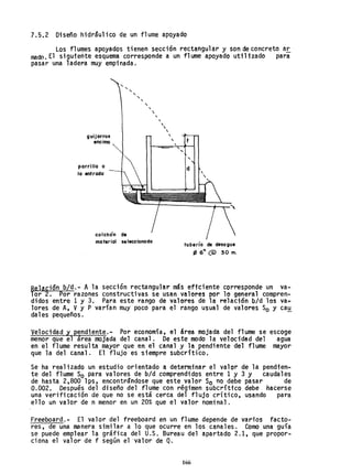 7.5.2 Diseño hidráulico de un flume apoyado
Los fl umes apoyados ti enen sección rectangul ar y son de concreto ar
mado. El siguteñte esquema corresponde a un flume apoyado utilizado para
pasar una ladera muy empinada.
guijarros
encimo
porri 110 a
lo entrada
colchón de
"....
",
",,
mo ter iol se leccionado
,
,
,,,,,
tubería de desague
f6 6" (Q) 30 m.
Relación b/d.- Ala sección rectangular más effciente corresponde un va-
lor 2. Por razones constructivas se usan valores por 10 general compren-
didos entre 1 y 3. Para este rango de valores de la relación bId los va~
lores de A, Vy P varían muy poco para el rango usual de valores So y cau
dales pequeños.
Velocidad y pendiente.- Por economía~ el área mojada del flume se
menor que el área mojada del canal. De este modo la velocidad del
en el flume resulta mayor que en el canal y la pendiente del flume
que la del canal. El flujo es siempre subcrítico.
escoge
agua
mayor
Se ha realizado un estudio orientado a determinar el valor de la pendien-
te del flume So para valores de bId comprendidos entre 1 y 3 Y caudales
de hasta 2,800 lps, encontr3ndose que este valor So no debe pasar de
0.002. Después del diseño del flume con régimen subcrítfco debe hacerse
una verificación de que no se está cerca del flujo crítico, usando para
ello un valor de n menor en un 20% que el valor nominal.
Freeboard.- El valor del freeboard en un flume depende de varios facto-
res, de una manera similar a lo que ocurre en los canales. Como una guía
se puede emplear la gráfica del U.S. Bureau del apartado 2.1, que propor-
ciona el valor de f según el ·valor de Q.
166
 
