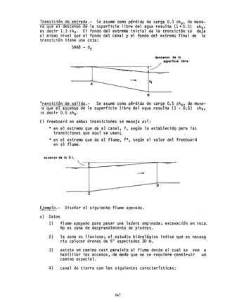 Transición deentrada.- Se asume como pérdida de carga 0.3 ~hv' de mane-
ra que el descenso de la superficie libre del agua resulta (1 + 0.3) llhv'
es decir 1.3 ~hv' El fondo del extremo inicial de la transición se deja
al mismo nivel que el fondo del canal y el fondo del extremo final de la
transición tiene una cota:
SNAB - df
descenso de lo
superficie libre
:/
A
B
Transición de salida.- Se asume como pérdida de carga 0.5 ~hv' de mane-
'a que el ascenso de la superficie libre del agua resulta (1 - 0.5) ~hv,
~s decir 0.5 ~hv' .
El freeboard en ambas transiciones se maneja así:
* en el extremo que da al canal, f, según lo establecido para las
transiciones que aquí se usan;
* en el extremo que da al flume, f*, según el valor del freeboard
en el fl ume.
ascenso de lo S. L.
o
e
Ejemplo.- Diseñar el siguiente flume apoyado.
a) Datos
1) flume apoyado para pasar una ladera empinada; excavación en roca.
No es zona de desprendimiento de piedras.
2) la zona es lluviosa; el estudio hidro16gico indica que es necesa
rio colocar drenes de 6" espaciados 30 m.
3) existe un camino casi paralelo al flume desde el tual se van a
habilitar lbs accesos, de modo que no se requiere construir un
cami no es pecial.
4) canal ~e tierra con las siguientes caracteristicas:
167
 