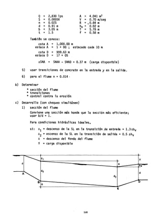 Q = 2,830 lps A = 4.041 m
2
S = 0.00056 V :·0.70 m/seg
n = 0.025 R =.0.64 m
d = 0.91 m hv = 0.02 m
b = 3.05 m T = 5.78 m
t = 1.5 f = 0.58 m
Tambi~n sé conoce:
cota A = 1,000.00 m
estaca A = 1 + 00; estacado cada 10 m
cota D = 999,63 m
estaca D = 17 + 05
lISNA = SNAA .. SNAD : 0.37 m (carga disponible)
5) usar transiciones de concreto en l~ entrada y en la salida.
6) para el flume n = 0.014·
b) Determinar
* secci6n del flume
* transiciones
* control contra la erosi6n
c) Desarrollo (con chequeo simultáneo)
1) sección del flume
Conviene una sección más honda que la sección más eficiente;
usar bId =1.
Para condiciones hidráulicas ideales,
si: 1I
1 :::¡ descenso de la SL en la transici6n ,de entrada = 1.311hv
1I
2 ~ ascenso de la Sl en la transición de s~ltda =0.5 lIhv
1I = descenso del fondo del flume
y = carga disponible
6,
d 6
-
df
A~ df
B
6
e
168
Y
[62 -
d
D
 