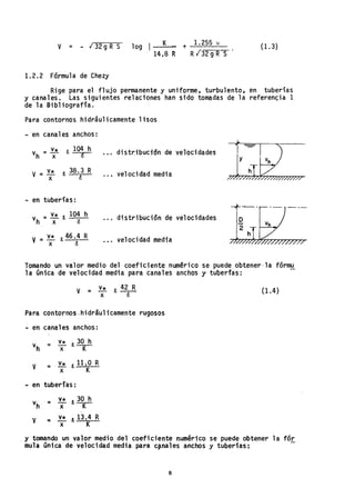 v = - ,¡ 32 g R S 10g I K
14.8 R
+ 1.255 !
RI"32gRS'
(1.3)
1.2.2 Fórmula de Chezy
Rige para el flujo permanente y uni"forme, turbulento, en tuberías
y canales. Las siguientes relaciones han sido tomadas de la referenc;:ia 1.
de la Bibliografía.
Para contornos hidráulicamente lisos
- en canales anchos:
vh
= v* R, 104 h
x (S distribucidnde velocidades
V = v*
x
JI. 38.3 R
ó
velocidad media
- en tuberías:
distribución de velocidades
v = v* Ro 46.4 R
x ó
velocidad media
Tomando un 'valor medio del coeficiente numérico se puede obt,ener'la fórmu
la Onica de velocidad media para canales anchos y tuberfas:
V = ~ R, 42 R
x <5
Para contornos ,hidráulicamente rugosos
- en canales anchos:
V = ~ R,11.0 R
x K
- en tuberías:
v* 30h
v
t1
= '"'-- R,-K-
x
V v* R, 13.4 R
:::r
x K
(1.4)
y tomando un valor medio del coeficient~ numérico se puede obtener la fór
mula única de velocidad media para c~nales a-nchos y tuberfas:
8
 