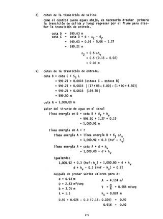 3) cotas de la transicidn de salida.
Como el control queda aguas abajo, es necesario dfseñar primero
la transicion de salida y luego regresar por el flume para dise-
ñar la transtción de entrada.
cota O = 999.63 m
cota e = cota O + d ~ ó
2 - df
= 999.63 + 0.91 - 0.06 - 1.27
= 999.21 m
ó2 =0.5 óhy
= 0.5 (0.15 - 0.02)
= 0.06 m
~ ) cotas de 1a transi ción de entrada.
cota B=cota e + So L
= 999.21 + 0.0018 (estaca e - estaca Bl
= 999.21 + 0.0018 I (17 + 05 ' 6.00) - (1 + 00 + 4.50) I
= 999.21 + 0.0018 1154.50 I
= 999.50 m
~ota A ~ 1,000,00 m
Valor del tirante de agua en el canal
línea energía en B =cota B + df + hy
=999.50 + 1.27 + 0.15
=1,000.92 m
línea energía en A=?
línea energía A=línea energía B + K
1 lIhy
'" 1,00á.92 + 0.3 (hyf - hyl
línea energía A=cota A+ d + hy
=1,000.00 + d-+ hv
iguala;ndo:
1,000.92 + 0.3 (hvf - hyJ = 1,000.00 + d + hy
d + h - 0.3 (hvf - h ) = 0.92
''y v
después de probar varios valores para d:
d =0.93 m
Q = 2.83 m
3 /seg
b = 3.05 m
A = 4.134 m
2
V =i =0.685 m/seg
t =1.5 hv = 0.024 m
0.93 + 0.024 ... 0.3 (0.15 .. 0.024) = 0.92
0.916 '" 0.92
171
 