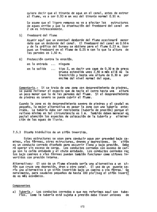 quiere decir que el tirante de agua en el canal, antes de entrar
al flume, va a ser 0.93 men vez del tirante normal 0.91 m.
Se asume que el ligero remanso no va a afectar las estructuras
de agUas arriba y que la dtsmrnuct6n del freeboard del canal en
2 cm es intrascendente.
5) freeboard del fl ume-
-Asumir aquí que un eventual desborde del flume ocasionará menor
daño que un desborde del canal. El freeboard del canal es 0.58 m
y de la gráfica del Bureau se obtiene para el flume 0.23 m. Usar
pues un freeboard en el flume de 0.25 mcon lo que la altura de
las paredes es 1.50 m.
6) Protección contra la erosiono
en la entrada ninguna
en la salida .. , tipo 2, es decir una capa de 0.30 m de grava
gruesa extendida unos 2,4Q mmás allá de la
transición y basta una altura de 0.30 m por
enctma del nivel normal del agua.
Comentario.- Si se trata de una zona con desprendimiento de ptedras,
se puede rellenar el espacio que da hacia el cerro hasta una altura
un poco menor que la de las paredes del flume. Si el desprendtmtentQ
de ptedras es severo se puede cubrir el flume.-
Cuando la zona es de desprendimiento severo de piedras y el caudal es
pequeño, la mejor alternativa es pasar la zona con una tubería ente-
rrada, La tubería debe ser resistente (tubería depresión) porque el
relleno mínimo en tal circunsta.ncta es 1 m. También deben merecer es
pecial atención los aspectos de colocaci6n de la tuberfa y' e1imina:-
ción de las aguas de lluvia.
7.5.3 Diseño hidráulico de un sif6n inv~rtido.
Estas estructuras se usan para conducir agua por gravedad bajo ca-
minos, vías fªrreas, otras estructuras, drenes y depresiones. Un sif6n
es un conducto cerrado diseñado para escurrir 11 eno y bajo presión. Debe
rá operar sin exceso de carga. Los conductos cerrados con exceso-de car-
ga son la carda entubada y el chute entubado. Los conductos cerrados rec
tos bajo caminos o vías férreas pueden también funcionar como sifones in:-
vertidos con presión interna.
Alternativas: El uso de un f1ume elevado sería una alternativa a un si-
fón que cruza una depresión, dren u otro canal. El uso de un puente se-
da una alternativa a un sifón invertido bajo un camino o vía férrea: Se
neralmente, para caudales pequeños de hasta 100 pie3/seg el stfón invertT
do es más económico. -
Componentes
a) Tubería,- Los conductos cerrados a que nos referimos aquí son tube-
rías. Como la tubería está sujeta a presión debe llevar uniones de
172
 