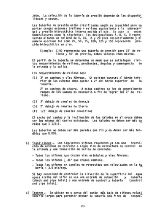 jebe. La selección de la tubería de presión depende de las disponibi
lidades y costo~. -
Las tuberi'as de presión están clasificadas según su capacidad para sQ
portar cargas externas (relleno + relleno equivalente a la sobrecar-
ga) y presidn hidrost&tica tnterna medida al eje. Se usan a veces
nomenclaturas como la sigutente: las designaciones A, B, C, O repre-
sentan alturas de relleno de 5, 10, 15 Y 20 pies respectivamente y el
número asociado tal como 20, 50, 75, 100, 125 Y 150 representa pre-
si6n hidrostática en pies.
Ejemplo: ,C-'50 representa una tuberfa de presión para 15' de re-
lleno y 50' de presión, ambos valores como máximo.
El perfil de la tubería se determina de modo que se satisfagan cier-
tos requerimientos de relleno, pendientes, ángulos y sumergencia de
la entrada y la salida.
Los requerimientos de relleno son:
(1) 3' en caminos y vías férreas. Si existen cunetas el borde infe-
. rior de las cunet~s debe quedar a 2' del borde superior de la.
tubería.
2' en caminos de chacra. A estos caminos se les da generalmente
rampas de 10% cuando es necesario a fin de lograr los 2' de re-
11.eno.
(2) 3' debajo de canales de drenaje
(3) 2' debaj~ de canales de tierra
(4) 1/2' de~jo de canales revestidos
El ancho del camino y la inclinación de los taludes en el cruce deben
ser los mismos del camino existente. Los taludes no deben ser más p~
rados que 1 1/2:1.
Las tuberías no deben ser más paradas que 2: 1 y no deben ser más ten-
didas que 0.005.
b} Transiciones... Los siguientes sifones requi'eren ya sea una transi-
ci6n de entrada de concreto o algún tipo de estructura de control en
la entrada y una transición de salida de concreto:
- Todos los sifones que cruzan vías estatales y vías férreas.
- Todos los sifones ~ 36" que cruzan caminos.
- Todos los sifones en canales no revestidos con velocidades en la tu
berfa > 3.5 pie/sega
Si hay necesidad de controlar la elevación de la superficie del agua
aguas arriba del sifón se usa una entrada de retencidn y tubería
(check and pipe i nl et) o una entrada de control y tubería (control
and pipe i n1 et).
cl Tapones,- Se ubican en o cerca del punto más bajo de sifones relati
yamente largos para permitir drenar la tubería con fines de inspec~
173
 
