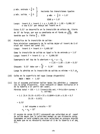 (9)
p máx. entrada 3
}
=- D
4 haciendo las transiciones iguales
p máx. salida 1
lD
="2 D P máx = = LO'
2
USAR P = LO'
Luego: invert B = ;nvert C + P =5,405.31 + 1.00 = 5,406.31 1
o sea 0.21' por debajo del invert en A
Estos 0.21' se desarrolla en la transición de enlace de tierra
. 10
de la' de largo, por eso su pendiente en el fondo es 0.21 más
tendida que la límite í, BIEN
Hidráulica de la transici6n de salida:
,
Para minimizar sumergencia de la salida dejar el invert de Gal
nivel del invert del canal (H).
Luego: invert G= invert H = 5,405.50'
Como la transición de salida es igual a la de entrada p =1.0'
Luego! invert F = invert G- P = 5,404.50'
Sumergencia del top de la abertura =d2 + P - Dv
= 1.25 + 1.00 ~ 2.04 = 0.21'
Chequeo:
Dv
0.21' d~be ser < 1) = 0.34' BIEN
Luego la pérdida en la transición de salida es mínima =0.7 óhv
(10) Caída en la superficie del agua (carga disponible)
NWSA - NWSH = 1.02'
(ll ) Con el esquema preliminar
con la carga disponible.
de la tubería o el perfil
Pérdida total + 10% = 1.1
hallar todas las pérdidas y comparar
Esto indicará si deben revisarse~l O
del cana l.
(transición ent. + fr;cc;ón+ curvas +
t. salida)
= 1.110.4 (0.35-0.07)+72 x 0.0044+0.04 x 0.35 + 0.7
(0.35 - 0.07) I
=0.73'
L del esquema a escala ~ 72'
al ~ <X
2 ~ 12°
El exceso de carga (0.29') provocará una velocidad en el canal
de salida mayor que la velocidad normal en una distancia corta.
Suponemos en este ejemplo que esta velocidad no provoca erosión
de modo que no es necesario revisar el D de la tubería o el pe~
filo
178
 