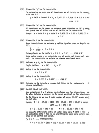 (12) Dimensión "y,r de la transición.
Se determina de modo que el freeboard en el inicio de la transi
ción sea 0.5'
y =NWSA - invert B + fb = 5,407.77 - 5,406.31 + 0.5 =1.96'
USAR 2.0'
(13) Dimensi6n "a" de la transición
El freeboard en la pared de entrada para tuberías de 24" y meno
res puede ser el mismo que en el inicio de la transictÓn. -
Luego: a = cota B + Y ~ cota e = 5,406.31 + 2.00 - 5,405.31 =
= 3.0'
(14) Dimensi~n e de la transición
Para transiciones de entrada y salida iguales 'usar un ángulo de
25°.
D _ 2
d - 1.25 + D =1.6 d
Interpolando en la tabla e =1.9 o =3.81
••• USAR 4.0'
Este valor puede o no coincidir con el ancho del fondo del ca-
nal. La transición de enlace de tierra resolverá esto.
(15) Valores e y tw de la transición
Según tablas: e =.24" 1:w = 6"
(16) Valor L de la transición
L =3 D =6 1
(17) Valor B de la transición
B = 0.303 D=7.272" ... USAR 8"
(18) . Entrada de la tuberfa y curvas (el libro de la referencia 9
ofrece detalles).
(19)' Perfil final del 'sifón
Las estaciones e y F vienen controladas por las dimensiones de
la-vía, taludes y espesor de la pared vertical de 1~ aberturas.
De la figura se ve que e debe quedar al menor 34.36' aguas arri
ba del eje. -
Luego: e = J - 34.36 == (150+ 00) - 34.36 = 149 + 65.64 o menos
USAR e = 149 + 65
B = e - 6.00 = 149 + 59 A = B - 10.00 =149 + 49
La pequeña diferencia entre el valor dado para A (149 + 47) Y
el caJcu1ado (149 + 49) no es significante como para exigir cam
bios en el perfil del canal.
F, GY H ... análogamente:
F =J + 30.38 = (150 + 00) + 30.38 = 150 + 30.38 o más
179
 