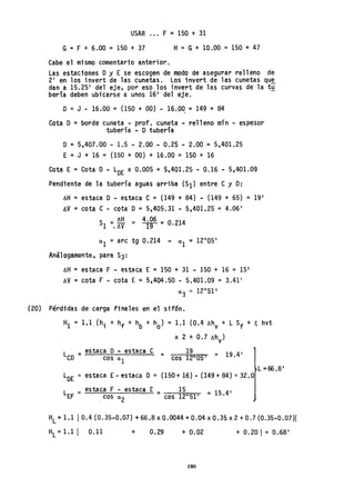 USAR F ::: 150 + 31
G= F + 6.00 = 150 + 37 H=G+ 10.00 =150 + 47
Cabe el mismo comentario anterior.
Las estaciones Oy E se escogen de modo de asegurar relleno de
2' en los invert de las cunetas. Los invert de las cunetas qu~
dan a 15.25' del eje, por eso los invert de las curvas de la tu
bería deben ubicarse a unos 16' del eje.
D = J - 16.00 = (150 + 00) - 16.00 =149 + 84
/'
Cota O=borde cuneta - prof. cuneta - relleno mín - espesor
tubería - O tubería
O = 5,407.00 - 1.5 - 2.00 - 0.25 - 2.00 = 5,401.25
E, =J + 16 = (150 + 00) + 16.00 = 150 + 16
Cota E = Cota O - LOE x 0.005 = 5,401.25 - ,0.16 - 5,401.09
Pendiente de la tubería aguas arriba (SI) entre e y O:
~H = estaca O - estaca C = (149 + 84) - (149 + 65) = 19'
6V =cota C - cota O =5,405.31 - 5,401.25 = 4.06'
S 6H = 4
1
'9
06 = 0.214
1 =. !J.V
HL;c 1.1 10.4 (0.35-0.07) + 66.8 x 0.0044 + 0.04 x 0.35 x 2 + 0.7(0.35-0.07)1
H
L=1.1 1 0.11 + 0.29 + 0.02 + 0.20 1= OAi8 I
180
 