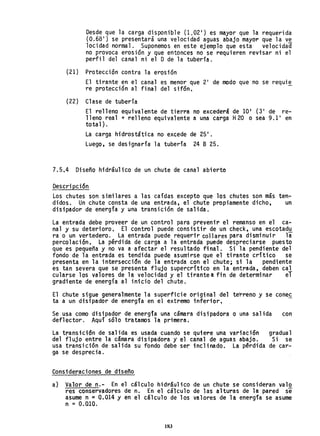 Desde que la carga disponible (1.02') es mayor que la requerida
(0.68 1
) se presentará una velocidad aguas abajo mayor que la ve
10cidad normal. Suponemos en este ejemplo que esta velocidad
no provoca erosión y que entonces no se requieren revisar ni el
perfil del canal ni el D de la tubería.
(21) Protección contra la erosión
El tirante en el canal es menor que 21
de modo que no se requi~
re protección al final del sifón.
(22) Clase de tubería
El relleno equivalente de tierra no excederá de 10' (3' de re-
lleno real + relleno equivalente a una carga H20 o sea 9.1 1
en
total).
La carga hidrostática no excede de 25 1
•
Luego, se designaría la tubería 24 B 25.
7.5.4 Diseño hidráulico de un chute de canal abierto
Descripción
Los chutes son similares a las caídas excepto que los chutes son más ten-
didos. Un chute consta de una entrada, el chute propiamente dicho, un
disipador de energía y una transición de salida.
La entrada debe proveer de un control para prevenir el remanso en el ca-
nal y su deterioro. El control puede consistir de un check, una escotad~
ra o un vertedero. La entrada puede requerir collares para disminuir la
perco1ación. La pérdida de carga a la entrada puede despreciarse puesto
que es pequeña y no va a afectar el resultado final. Si la pendiente del
fondo de la entrada es tendida puede asumirse que el tirante crítico se
presenta en la intersección de la entrada con el chute; si la pendiente
es tan severa que se presenta flujo supercrítico en la entrada, deben cal
cularse los valores de la velocidad y el tirantea fin de determinar el
gradiente de energía al inicio del chute.
El chute sigue generalmente la superficie original del te~reno y se conec
ta a un disipador de energía en el extremo inferior,
Se usa como disipador de energfa una cámara disipadora o una salida con
def1ector. Aquí sólo tratamos la primera.
La transición de salida es usada cuando se quiere una variación
del flujo entre la cámara disipadora y el canal de aguas abajo.
usa transición de salida su fondo debe ser inclinado. La pérdida
ga se desprecia.
Consideraciones de diseño
gradual
Si se
de car-
a) Valor de n.- En el cálculo hidráulico de un chute se consideran valo
res conservadores de n. En el cálculo de las alturas de la pared se
asume n ~ 0.014 Y en el cálculo de los valores de la energia se asume
n =0.010.
183
 