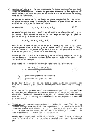 c) Secci6n del chute.- Se usa comúnmente la forma rectangular por faci
lidad de construcción. Cuando se requtere aumentar la resistencia al
deslizamiento se usan cutoffs en el chute a fin de afianzar la estruc
tura en la fundación.
En chutes de menos de 30' de largo se puede despreciar la friccidn.
Se puede entonces usar la ecuación de Bernoul1i para calcular las va-
riables del flujo en la base del chute.
La ecuación: {7.S}
se resuelve por tanteos. Aquí z es el cambio de elevación'del piso
del chute. Para chutes de más de 30' de largo se incluye la pérdida
por fricción y la ecuación a usar es:
dI + hv1 + z z: d2 + hv2 + hf
(7.6)
A9uí hf es la.pérdida.po~#fricción en el tramo y es.igual a la
dlente promedlo de frlccl0n Sa en el tramo, multipllcada por la
tud del tramo L. Se asume un valor n = 0.010. La pendiente de
ción en un punto (Sf) se calcula con Manning.
pen..
longi
fri c=-
Usando ya sea 7.5 ó 7.6 se asume d2 y se calculan y comparan los nive
les de energía. Se hacen tanteos hasta que se logra el balance de
los niveles de energía.
Otra forma de la ecuación ·en que se considera la fricción es:
L =
Sa ..• pendiente promedio de fricción
S ... pendiente del piso del canal
(7.7)
La aplicación de 7.7 se realiza tramo a tramo, asumiendo pequeños cam
bios en la energía y hallando el correspondiente cambio en la longi-
tud.
La al tura de las paredes en el .chute debe ser igual al tirante máximo
hallado más un freeboard, o sino 0.4 veces el tirante crítico en el
chute más freeboard, tomándose el mayor. El freeboard mínimo recomen
dado es 12". El ti rante y el freeboard se mi den perpendi cularmente al
piso del chute.
d) Trayectoria.- Cuando se usa cámara disipadora el tramo final del ch~
te debe ser u~ tramo corto de fuerte pendiente. La pendiente de este
tramo corto debe caer entre 1.5:1 y 3:1, con un valor preferible de
2:1. Se requiere una curva vertical entre el chute y el tramo de
fuerte pendiente. Viene a ser la trayectoria.
Generalmente se usa una trayectoria parabólica pues Kresulta constan.
te a lo largo de ella. La trayectoria parabólica viene determinada
por:
186
 