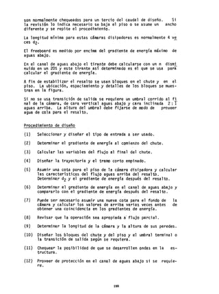 son normalmente chequeados para un tercio del caudal de diseño. Si
la revisión lo indica necesario se baja el piso o se asume un ancho
diferente y se repite el procedimiento.'
La longitud mínima para estas cámaras disipadoras es normalmente 4 ve
ces d2.
El freeboard es medido por encima del gradiente de energía máximo de
aguas abajo.
En el canal de aguas abajo el tirante debe calcularse con un n dismi
nuido en un 20% y este tirante así determinado es el que se usa para
calcular el gradiente de energía.
A fin de estabil i zar el resal to se usan bloques en el chute y en el
piso. La ubicación, espaciamiento y detalles de los bloques se mues-
tran en la figura. .
Si no se usa transición de salid~ se requiere un umbral corrido al fi
nal de la cámara, de cara vertical aguas abajo y cara inclinada 2: 1
aguas arriba. La altura del umbral debe fijarse de modo de proveer
agua de cola para el resalto.
Procedimiento de diseño
(1) Seleccionar y diseñar el tipo de entrada a ser usado.
(2) Determinar el gradiente de energía al comienzo del chute.
(3) Calcular las variables del flujo al final del ~hute.
(4) Diseñar la trayectoria y el tramo corto empinado.
(5) Asumir uná cota para el piso de la cámara disipadora y calcular
las características del flujo aguas arriba del resalto.
Determinar d2 y el gra'diente de energía después del resalto.
(6) Determinar el gradiente de energía en el canal de aguas abajo y
compararlo con el gradiente de energía después del resalto.
(7) Puede ser necesario asumir una nueva cota para el fondo de la
cámara y calcular los valores de arriba varias veces antes de
obtener una coincidencia en los gradientes de energía.
(8) Revisar que la operaci6n sea apropiada a' flujo parcial.
(9) Determinar la longitud de la cámara y la altura de sus paredes.
(10) Diseñar los bloques del chute y del piso y el umbral terminal o
la transición de salida según se requiera.
(11) Ch.equear la posibilidad de que se desarrollen ondas en la es-
tructura.
(12) Proveer de protección en el canal de aguas abaja si se requie-
re.
188
 