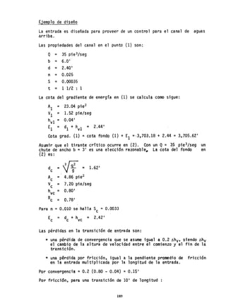 Ejemplo de diseño
La entrada es diseñada para proveer de un control para el canal de aguas
a.rriba.
Las propiedades del canal en el punto (1) son:
Q = 35 pie3/seg
b = 6.0 1
d = 2.40 1
n = 0.025
S = 0.00035
t = 1 1/2 : 1
La cota del gradiente de energía en (1) se calcula como sigue:
Al = 23.04 pie2
VI ;:o 1. 52 pie/seg
hv1 = 0.04 1
El = dI + hv1 = 2.44 1
Cota grado (1) = cota fondo (1) + El ='3,703.18 + 2.44 = 3,705.62 1
Asumir que el tirante crítico ocurre en (2). Con un Q = ~5 pie3/seg un
chute de ancho b = 31
es una elección razonable_ La cota del fondo en
(2) es:
de = 1f = 1.62'
Ac = 4.86 pie2
V
c = 7.20 pie/seg
h = 0.80 1
vc
Rc = 0.78 1
Para n =0.010 se· halla Sc = 0.0033
E = d + h = 2.42 1
C C vc
Las pérdidas en la transición de entrada son:
* una pérdida de convergencia que se asume igual a 0.2 óhv, siendo óhv
el cambio de la altura de velocidad entre el comienzo y el fin de la
transición.
* una pérdida por fricción, igual a la pendiente promedio de fricción
en la entrada multiplicada por la longitud de la entrada.
Por convergencia =0.2 (0.80 - 0.04) = 0.15 1
Por fricción, para una transición de 10 1
de longitud
189
 