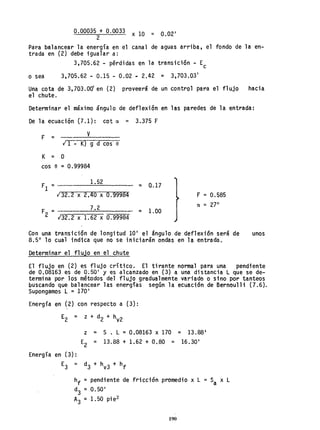 0.00035 + 0.0033 x 10 = 0.02'
2
Para balancear la energía en el canal de aguas arriba, el fondo de la en-
trada en (2) debe igualar a:
3,705.62 - pérdidas en la transición - Ec
o sea 3,705.62 - 0.15 - 0.02 p 2.42 = 3,703.03'
Una cota de 3,703.00' en (2) proveerá de un control para el flujo hacia
el chute.
Determinar el máximo ángulo de def1ex;ón en las paredes de la entrada:
De la ecuación (7.1): cot a = 3.375 F
F = v
; 1 - K) g d cos e
K = O
cos e '" 0.99984
1.52 = Q.17
132.2 x 2,40 x 0.99984
F 7.2
2 = -;;3;;2;::.;:2=x:::;;:::1.:::;6~2=x:-;0:::;.9;;9:;:98;:;4~
::: 1.00
F = 0.585
a = 27°
Con una transición de longitud lO' el ángulo de deflexión será de unos
8.50
10 cual indtca que no se iniciarán ondas en la entrada.
Determinar el flujo en el chute
El flujo en (2) es flujo crítico. El tirante normal para una pendiente
de 0.08163 es de 0~50' y es alcanzado en (3)a una distancia L que se de-
termina por los métodos del flujo gradualmente variado o sino por tanteos
buscando que balancear las energías según la ecuación de Bernoulli (7.6).
Supongamos L = 170'
Energía en (2) con respecto a (3):
E
2
= z + d2 + hy2
z ::: S. L =0.08163 x 170 = 13.88'
E2
= 13.88 + 1.62 + 0.80 = 16.30'
Energía en (3):
E3 = d3 + hV3 + hf
hf = pendiente de fricción promedio x L = Sa x L
d3 =0.50'
A3 = 1. 50 pi e2
190
 
