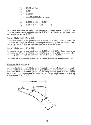 V
3 = 23.33 pie/seg
h =
v3 8.45'
S3 = 0.08163
S = 0.0033 + 0.08163
= 0.0421::
a 2
hf = 0.0425 x 170 = 7.23'
E3 = 0.50 + 8.45 + 7.23 = 16.18'
Suficiente aproximación para fines prácticos. Luego entre (2) y (3) el
flujo es gradualmente variado y entre (3) y (4) el flujo es uniforme con
un tirante normal de 0.50'.
Para el flujo entre {4} y (6):
El tirante normal en la pendiente de 0.10510 es 0.48'. Este tirante es
alcanzado en (5) y los niveles de energía entre (4).y (5) balancean. En-
tre (5) y (6) el flujo es uniforme con un tirante de 0.48'.
Para el flujo entre (6) y (8):
El tirante normal en una pendiente de 0.052416 es 0.60'. Este tirante es
alcanzado en (7) y los niveles de energía entre (6) y (7) balancean. En-
tre (7) y (8) el flujo es uniforme con un tirante de 0.60'.
La altura de las paredes puede ser 24" considerando un freeboard de 12".
Diseño de la trayectoria
Las características del flujo en la trayectoria y en el canal corto empi-
nado se calcula~ ~!guiendo el mismo procedimiento que en el chute. Supo~
gamos una translclon entre (8) y (10) de longitud 25' para pasar el fondo
de 3' a 5'. La trayectoria es entre (9) y (10) y luego viene el canal em
piñado entre (10) y (11). -
transicio'n
trayectoria
(11)
192
 