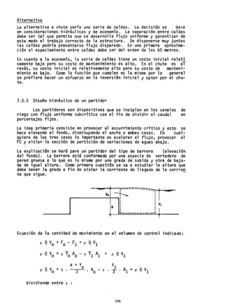Alternativa
La alternativa a chute sería una serie de caídas. La decisióp se ba5a
en consideraciones hidráulicas y de economía., La separación entre caídas
debe ser tal que permita que se desarrolle flujo uniforme y garantizar de
este modo el trabajo correcto de la estructura. De disponerse muy juntas
las caídas podría presentarse flujo disparado. En una primera aproxima-
ción el espaciamiento entre caídas debe ser del orden de los 65 metros.
En cuanto a la economía, la serie de caídas tiene un costo inicial relati
vamente bajo pero su costo de mantenimiento es alto. En el chute es aí
revés, su costo inicial es relativamente alto pero su costo de manteni-
miento es bajo. Como la función que cumplen es la misma por 10 general
se prefiere hacer un esfuerzo en la inversi6n inicial y optar por el chu-
te.
7.5.5 Diseño hidráulico de un partidor
Los partidores son dispositivos que se instalan en los canales de
riego con flujo uniforme subcrítico con el fin de dividir el caudal en
porcentajes fijos.
La idea primaria consiste en provocar el escurrimiento crítico y esto se
hace elevando el fondo, disminuyendo el ancho o ambas cosas. En cual-
quiera de los tres casos lo importante es acelerar el flujo, provocar el
Fe y aislar la sección de partición de variaci6nes de aguas abajo.
La exp1icaci6n se hará para un partidor del tipo de barrera (elevación
del fondo). La barrera está conformada por una especie de vertedero de
pared gruesa o 10 que es 10 mismo por una grada de subida y otra de baja-
da de igual altura. Como primera cuestión se va a'estudiar la altura que
debe tener la grada a fin de aislar la corriente de llegada de la corrien
te que sigue.
¡-----------, .......
Yo ~ I
-
I I
I I
I
I
• y•
a I I
I
I 1
'----
______J
T
Ecuación de la cantidad de movimiento en el volumen de control indicado:
p QVa + Fo - Fl =p QVI
p Q V
o + y Yo Ao - y VI Al = p Q'Vl
a + Yo VI
p Q Va + y. 2 . Aa - y . "2 . Al :: P, Q VI
dividiendo entre y
196
 