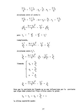 Q V
o a + Y Y
I Q VI
+ o
. Ao Al =
9 2 - -2 . 9
dividiendo entre el ancho b:
q V
o a + Y YI q VI
+ o (a + Yo) Y
I =
9 2 - T· 9
~+
(a + Y
o
)2 y 2
x....
l _
9 Yo 2
.. -2- - 9 Y
I
3 .~ ~ y 3
pero Y
e = -+ =
9 9 e
reemplazando,
y 3 (a + Y
o
)2 y 2 Y3
e +
l
= e
V;; 2 - 2 VI
dividiendo entre y
e
2 ,
Y
e
(a +- Y )2
1
Y 2 Y
e
+ o l
Yo 2 f2 2 Y 2 =
YI
e c
.'1
llamando X
o
o
<
Y
e
.
Xl
Y
I
= Y
e
"
K
a
= y
e
1
(K + X }2 X 2
1
+ . o l
=
X
o 2 - 2 Xl
Para que la corriente de llegada no se vea influenciada por la corriente
que si gue debe produei rse flujo critico sobre la grada:
Y-
Y = Y-+ X = o = l
o e o Y
e
la última expresión:queda:
197
 
