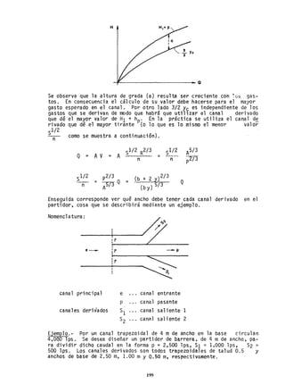 H
~-----------------------Q
Se observa que la altura de grada (a) resulta ser creciente con ~üs gas-
tos. En consecuencia el cálculo de su valor debe hacerse para el mayor
gasto esperado en el canal. Por otro lado 3/2 y~ es independiente de los
gastos que se derivan de modo que habrá que uti11zar el canal derivado
que dé el mayor valor de H1 + hp' En la práctica se utiliza el canal d~
rivado que dé.el mayor tirante '(0 lo que es lo mismo el menor valor
Sl/2
-- como se muestra a continuación).
n
Q = A V
---
n
p2/ 3
= -;snQ =
A
= --_.
(b + 2 y)2/3
(by) 5/3
n
Q
Enseguida corresponde ver qué ancho debe tener cada canal derivado en el
partidor, cosa que se describirá mediante un ejemplo.
Nomencl atura;
//
,
e_ :? --- p
~
~'----------~-----------
Ir
s,
canal principal e cana1 entrante
p cana1 pasante
canales derivados SI canal sal iente 1
S2 cana1 saliente 2
Ejemplo.- Por un canal trapezoidal de 4 m de ancho en la base circulan
4,OeOlps. Se desea diseñar un partidor de barrera, de 4 m de ancho, pa-
ra dividir gicho caudal en la forma p = 2,500 lps, SI =1,000 lps, S2 =
500 lps. Los canales derivados son todos trapezoidales de talud 0.5 y
anchos de base de 2.50 m, 1.00 my 0.50 m, respectivamente.
199
 