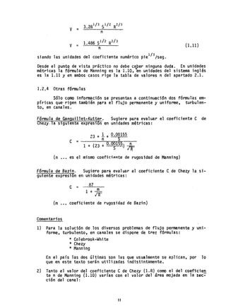 (1.11)
. d 1 'd d d' f" t ~ 1 . 1/3/
slen O as unl a es e~ coe lClen enumer co ple sega
Desde el punto de vista práctico no debe caber ninguna duda. En unidades
métricas la fórmula de Manning es la 1.10, "en unidades del sistema inglés
es la 1.11 yen ambos casos rige la tabla de valores n del apartado 2.1.
1.2.4 Otras fórmulas
Sólo como información se presentan a continuación dos fórmulas em-
píricas que' rigen también para el flujo permanente y uniforme, turbulen-
to, en canales.
Fórmula d.e Ganguillet-Kutter. Sugiere para evaluar el coeficiente C de
Chezy.la siguiente expresión en unidades métricas:
~3 + 1 + 0,00155
'- n S
C =------'-'---;.,-=~=---
1 + (23 + O.OOlS?) ~
S IR
(n •.•. es el mismo coefici~nte de rugosidad de Manning)
Fórmula de Bazin. Sugiere para evaluar el coeficiente e de Chezy la si-
guiente expresión en unidades métricas:
C =
87
1 + ...EL
IR
(m .• , coeficiente de rugosidad de Bazin)
Comentarios
1) Para la solución de los diversos problemas de flujo permanente y uni-
forme, turbulento, en canales se dispone de tre~ fórmulas:
* Colebrook~White
* Chezy
* Manning
En el país las dos últimas son las que usualmente se aplican, por lo
que en este texto serán utilizadas indistintamente.
2) Tanto el valor del coeficiente C de Chezy (1.8) como el del coefiéien
te n de Manning (1.10) varían con el valor del área mojada en la sec-
ción del canal:
11
 