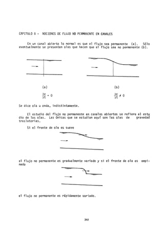 CAPITULO 8 - NOCIONES DE FLUJO NO PERMANENTE EN CANALES
En un canal abierto lo normal es que el flujo sea permanente (a). Sólo
eventualmente se presentan olas que hacen que el flujo sea no permanente (b).
-
(a)
Se dice ola u onda, indistintamente.
-
(b)
E- " O
3t
El estudio del flujo no permanente en canales abiertos se refiere al estu
dio de las o,las. Las únicas que se estudian aquí son 1as olas de gravedad
traslatorias.
Si el frente de ola es suave
-
el flujo no permanente es gradualmente variado y si el frente de ola es empi-
nado
-
el flujo no permanente es rápidamente variado.
203
 